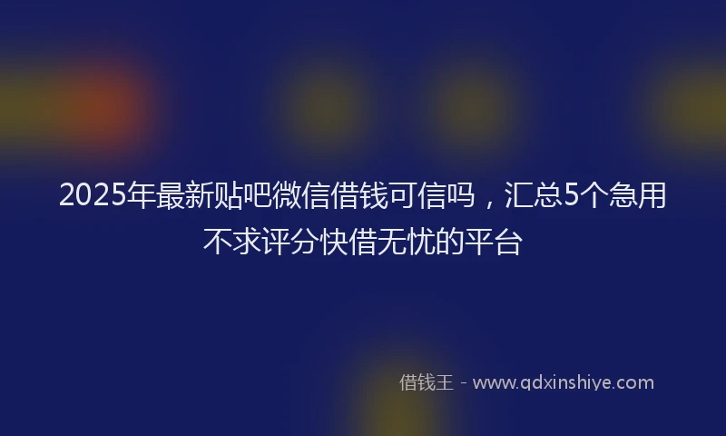 2025年最新贴吧微信借钱可信吗，汇总5个急用不求评分快借无忧的平台