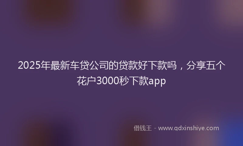 2025年最新车贷公司的贷款好下款吗，分享五个花户3000秒下款app