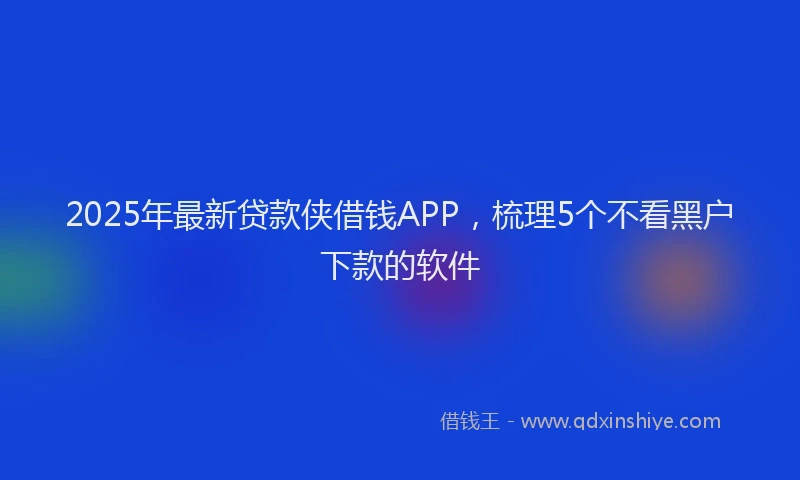 2025年最新贷款侠借钱APP，梳理5个不看黑户下款的软件