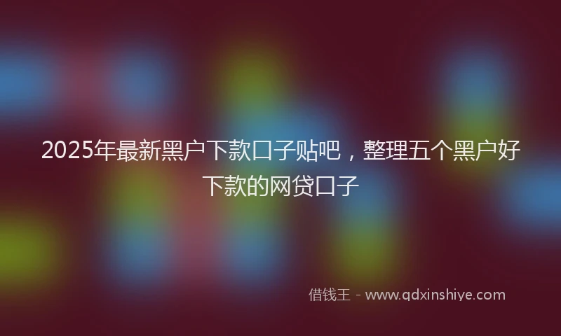 2025年最新黑户下款口子贴吧，整理五个黑户好下款的网贷口子