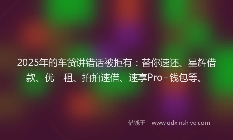 2025年的车贷讲错话被拒有：替你速还、星辉借款、优一租、拍拍速借、速享Pro+钱包等。