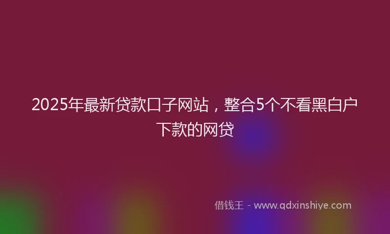 2025年最新贷款口子网站，整合5个不看黑白户下款的网贷