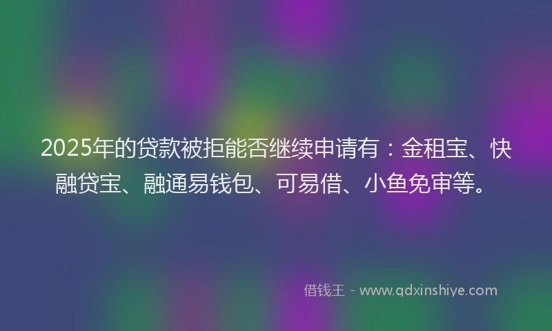 2025年的贷款被拒能否继续申请有：金租宝、快融贷宝、融通易钱包、可易借、小鱼免审等。