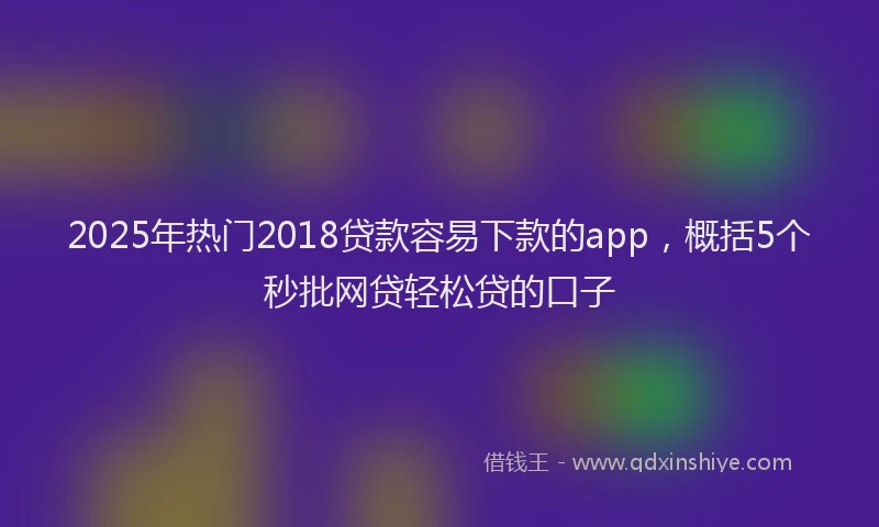 2025年热门2018贷款容易下款的app，概括5个秒批网贷轻松贷的口子