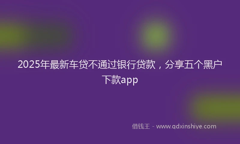 2025年最新车贷不通过银行贷款，分享五个黑户下款app