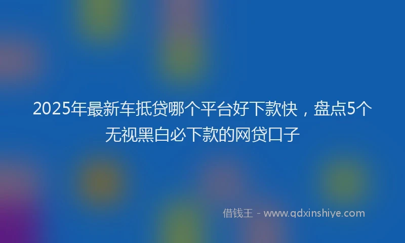 2025年最新车抵贷哪个平台好下款快，盘点5个无视黑白必下款的网贷口子