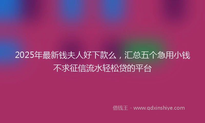 2025年最新钱夫人好下款么，汇总五个急用小钱不求征信流水轻松贷的平台