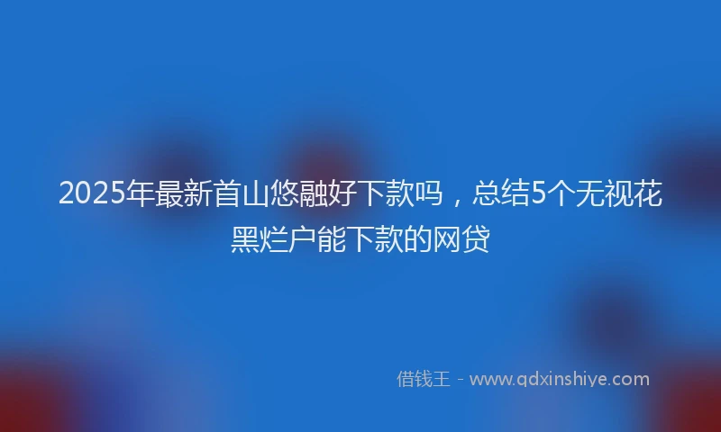 2025年最新首山悠融好下款吗，总结5个无视花黑烂户能下款的网贷