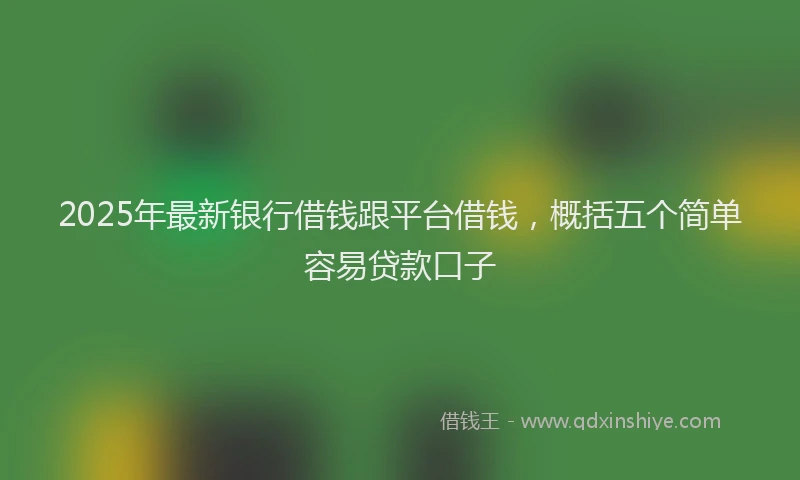 2025年最新银行借钱跟平台借钱，概括五个简单容易贷款口子