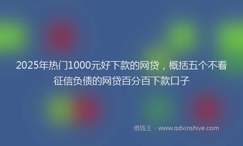 2025年热门1000元好下款的网贷，概括五个不看征信负债的网贷百分百下款口子