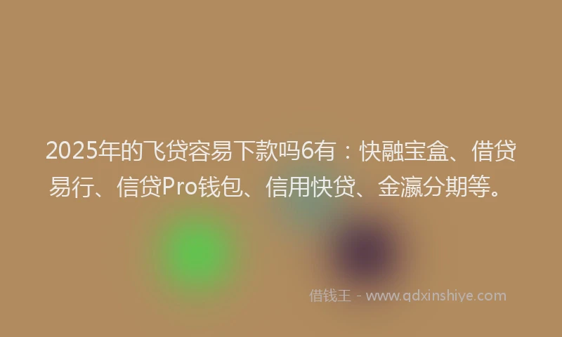 2025年的飞贷容易下款吗6有：快融宝盒、借贷易行、信贷Pro钱包、信用快贷、金瀛分期等。