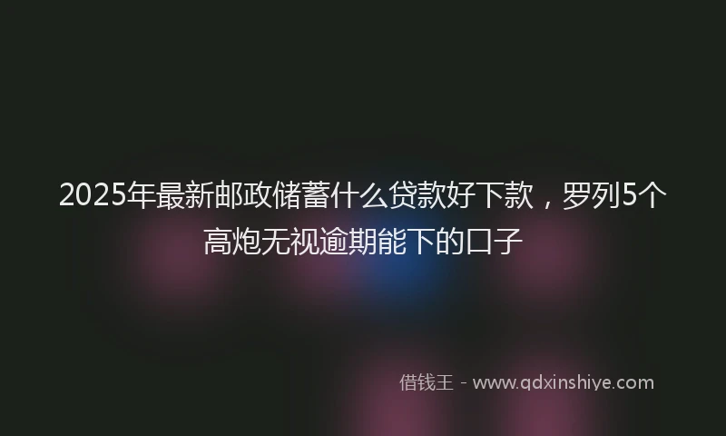 2025年最新邮政储蓄什么贷款好下款，罗列5个高炮无视逾期能下的口子