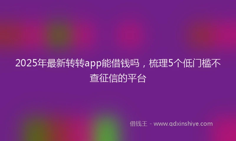 2025年最新转转app能借钱吗，梳理5个低门槛不查征信的平台