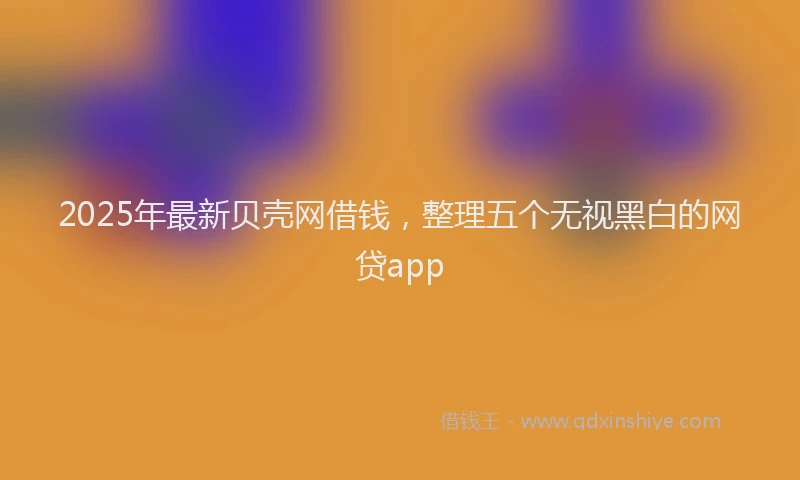2025年最新贝壳网借钱，整理五个无视黑白的网贷app