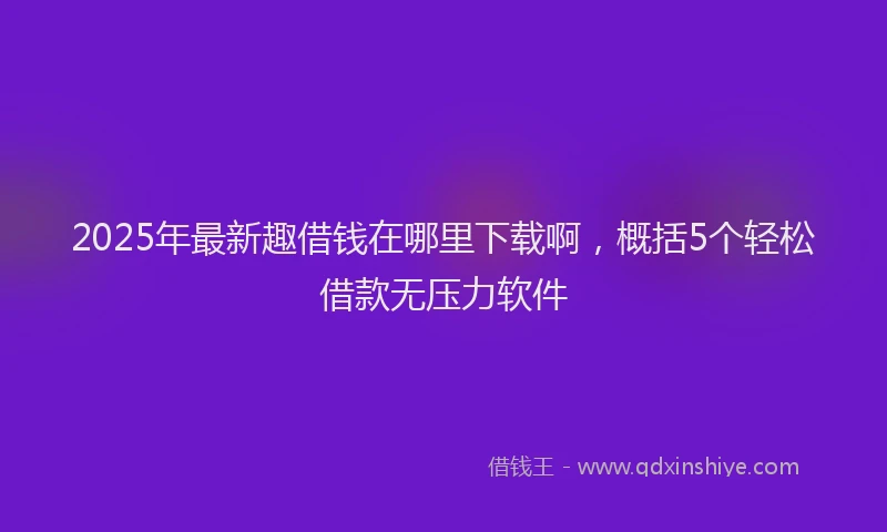 2025年最新趣借钱在哪里下载啊，概括5个轻松借款无压力软件