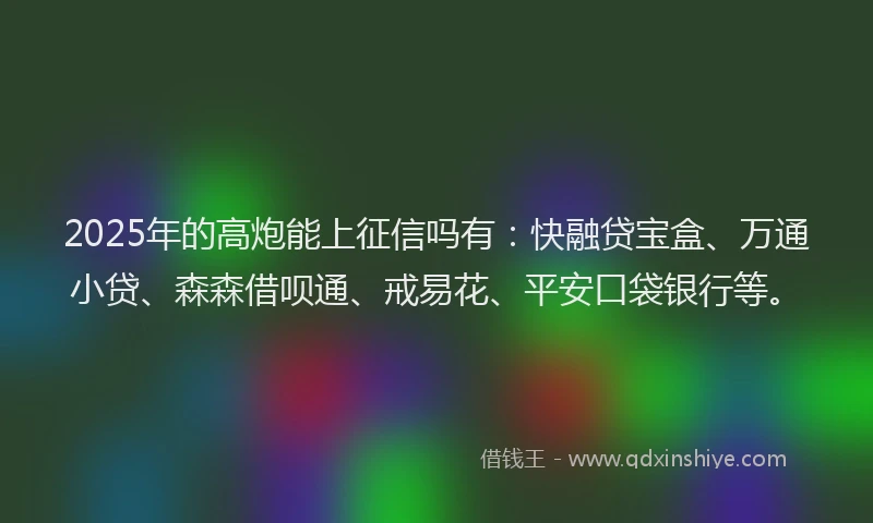 2025年的高炮能上征信吗有：快融贷宝盒、万通小贷、森森借呗通、戒易花、平安口袋银行等。