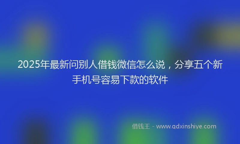 2025年最新问别人借钱微信怎么说，分享五个新手机号容易下款的软件