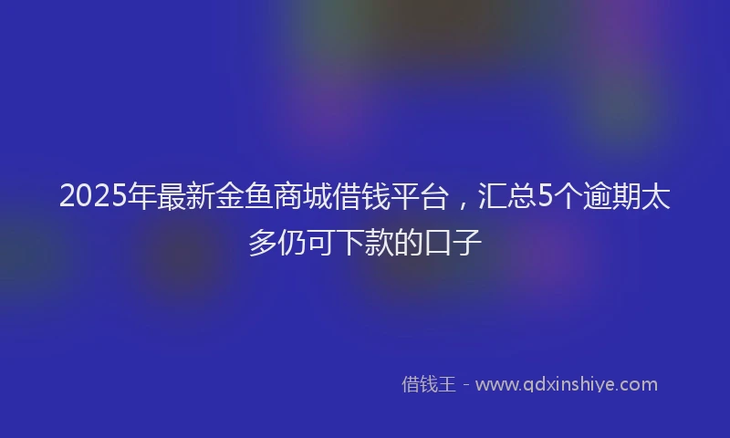 2025年最新金鱼商城借钱平台，汇总5个逾期太多仍可下款的口子