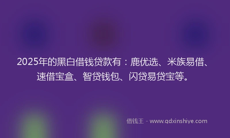 2025年的黑白借钱贷款有：鹿优选、米族易借、速借宝盒、智贷钱包、闪贷易贷宝等。