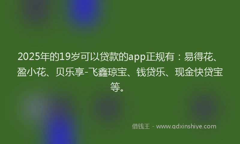 2025年的19岁可以贷款的app正规有：易得花、盈小花、贝乐享-飞鑫琼宝、钱贷乐、现金快贷宝等。
