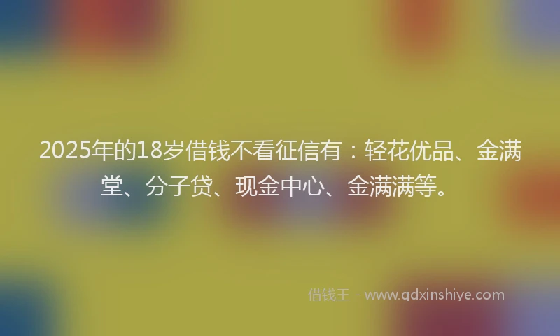 2025年的18岁借钱不看征信有：轻花优品、金满堂、分子贷、现金中心、金满满等。