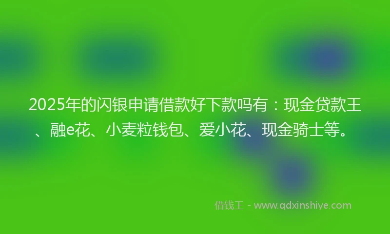 2025年的闪银申请借款好下款吗有：现金贷款王、融e花、小麦粒钱包、爱小花、现金骑士等。