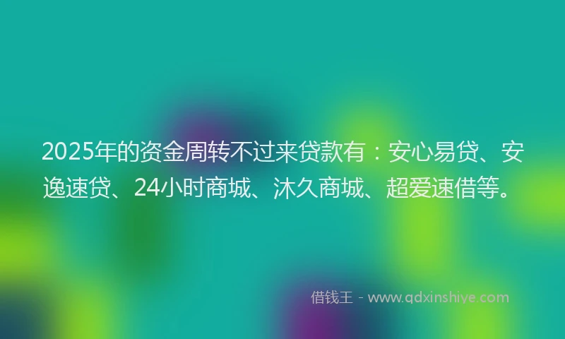 2025年的资金周转不过来贷款有：安心易贷、安逸速贷、24小时商城、沐久商城、超爱速借等。