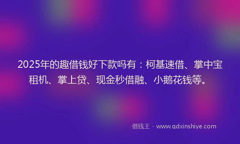 2025年的趣借钱好下款吗有：柯基速借、掌中宝租机、掌上贷、现金秒借融、小鹅花钱等。