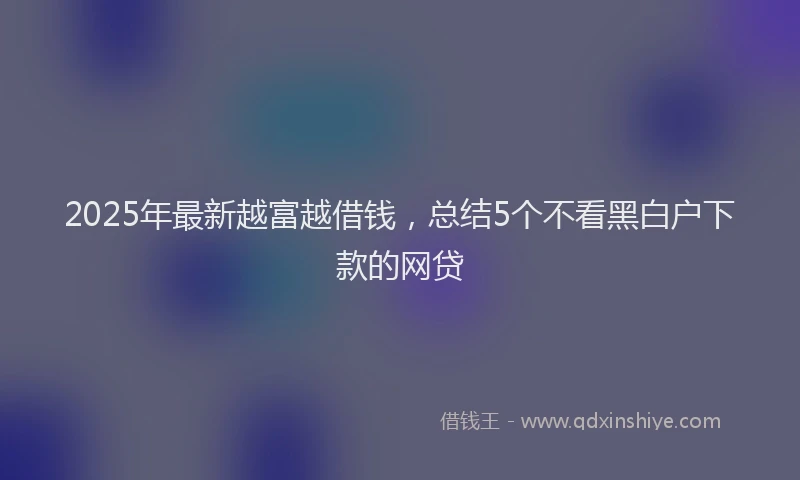 2025年最新越富越借钱，总结5个不看黑白户下款的网贷