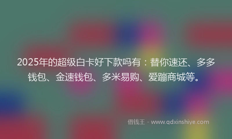 2025年的超级白卡好下款吗有：替你速还、多多钱包、金速钱包、多米易购、爱蹦商城等。