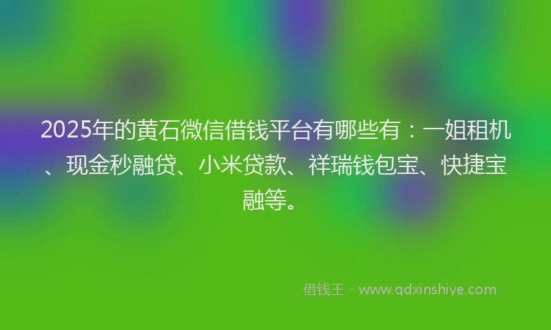 2025年的黄石微信借钱平台有哪些有：一姐租机、现金秒融贷、小米贷款、祥瑞钱包宝、快捷宝融等。