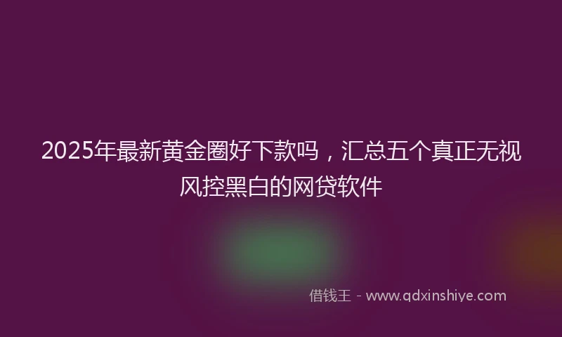 2025年最新黄金圈好下款吗，汇总五个真正无视风控黑白的网贷软件