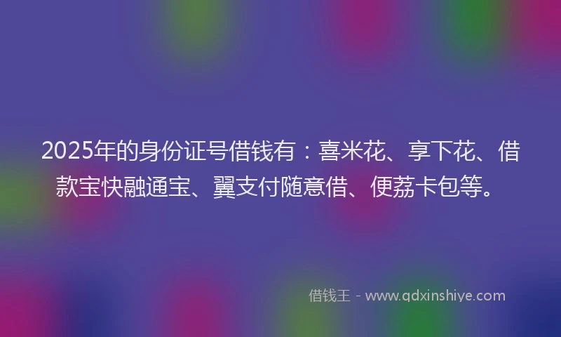 2025年的身份证号借钱有：喜米花、享下花、借款宝快融通宝、翼支付随意借、便荔卡包等。