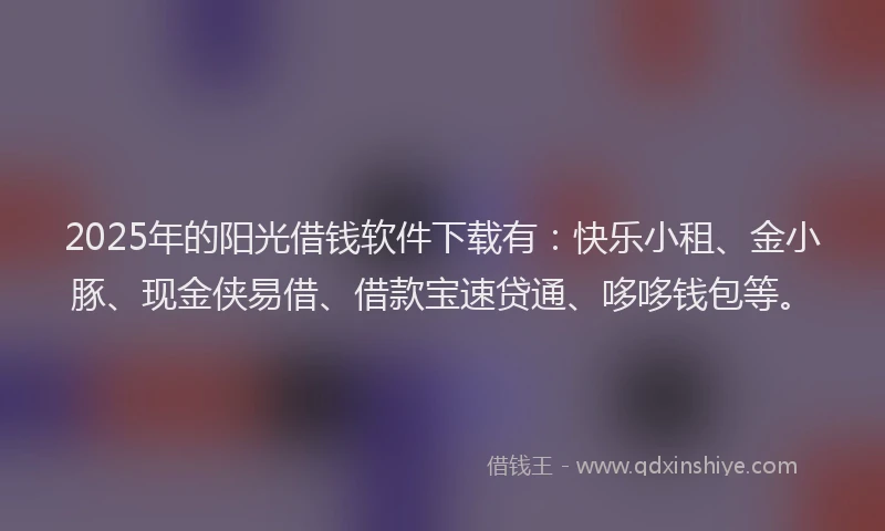2025年的阳光借钱软件下载有：快乐小租、金小豚、现金侠易借、借款宝速贷通、哆哆钱包等。