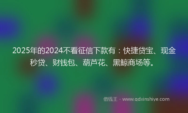 2025年的2024不看征信下款有：快捷贷宝、现金秒贷、财钱包、葫芦花、黑鲸商场等。
