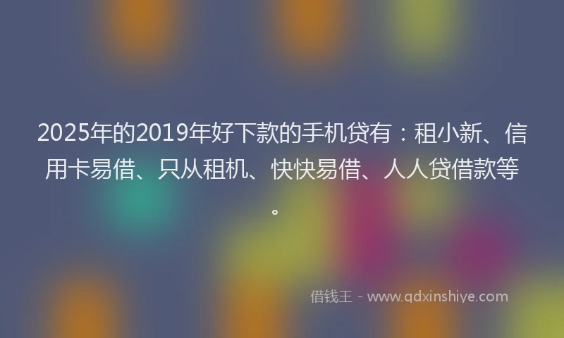 2025年的2019年好下款的手机贷有：租小新、信用卡易借、只从租机、快快易借、人人贷借款等。