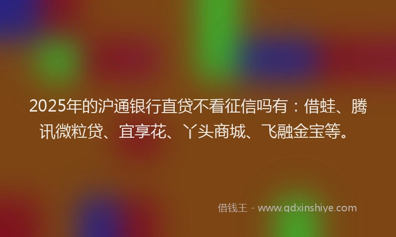 2025年的沪通银行直贷不看征信吗有：借蛙、腾讯微粒贷、宜享花、丫头商城、飞融金宝等。