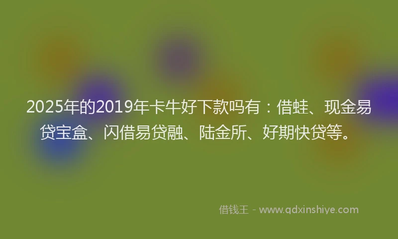 2025年的2019年卡牛好下款吗有：借蛙、现金易贷宝盒、闪借易贷融、陆金所、好期快贷等。