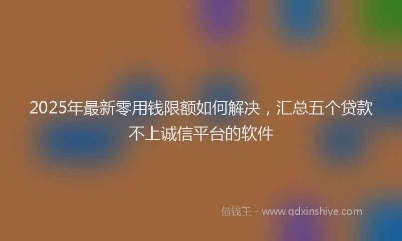 2025年最新零用钱限额如何解决，汇总五个贷款不上诚信平台的软件