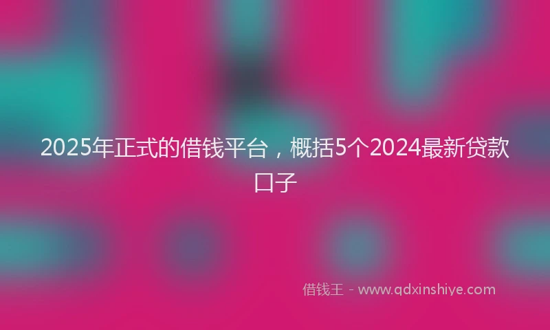 2025年正式的借钱平台，概括5个2024最新贷款口子