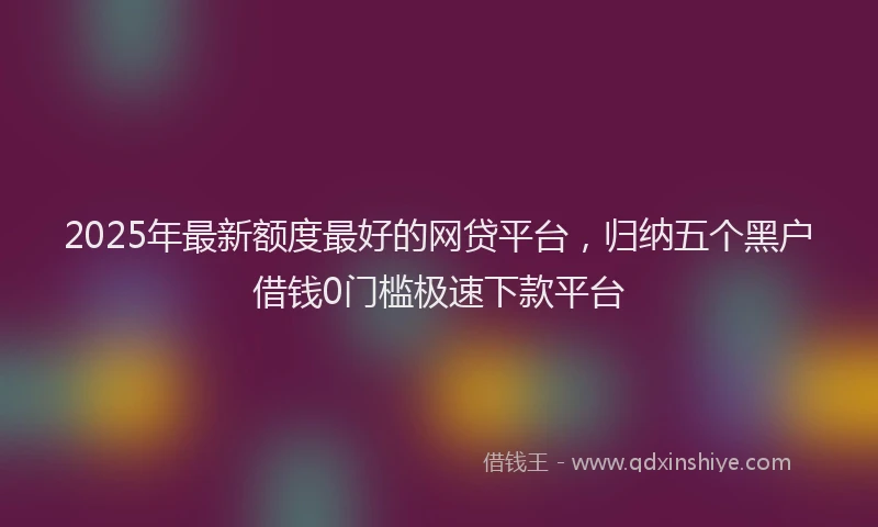 2025年最新额度最好的网贷平台，归纳五个黑户借钱0门槛极速下款平台