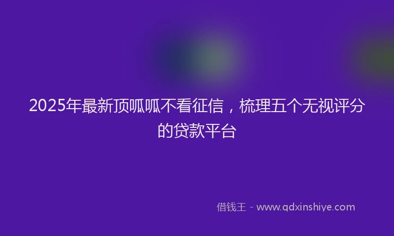 2025年最新顶呱呱不看征信，梳理五个无视评分的贷款平台