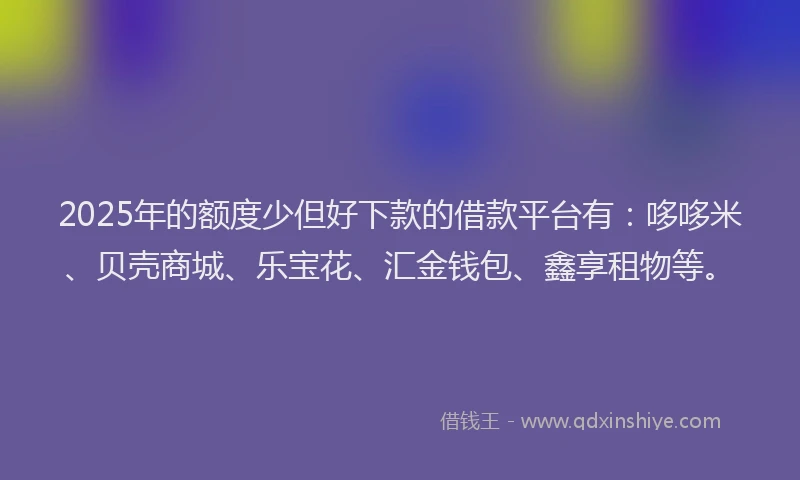 2025年的额度少但好下款的借款平台有：哆哆米、贝壳商城、乐宝花、汇金钱包、鑫享租物等。