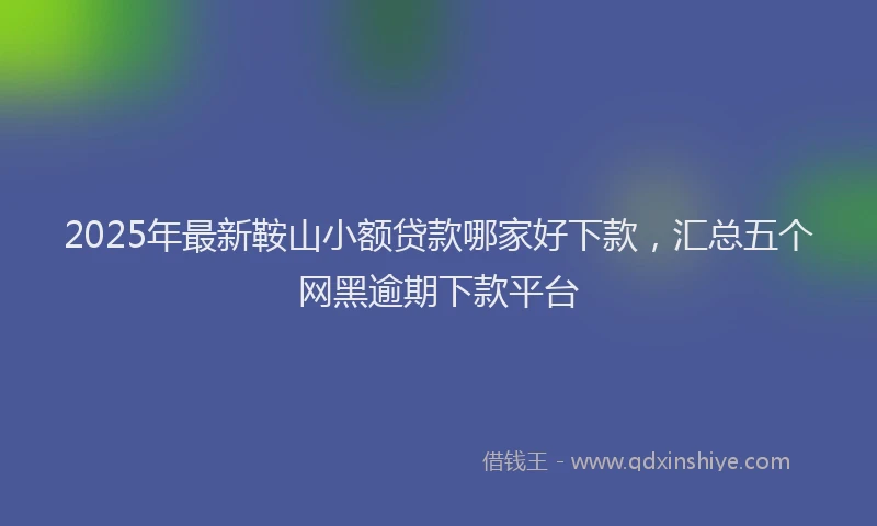 2025年最新鞍山小额贷款哪家好下款，汇总五个网黑逾期下款平台