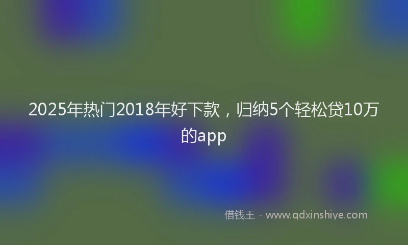 2025年热门2018年好下款，归纳5个轻松贷10万的app