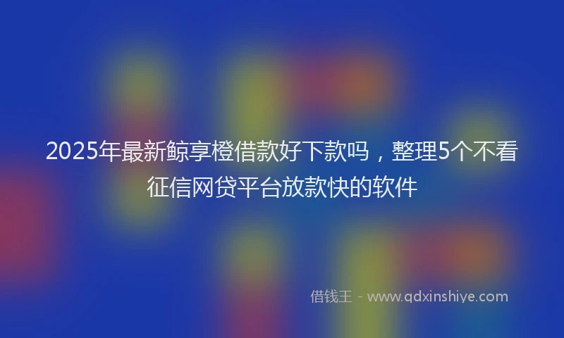 2025年最新鲸享橙借款好下款吗，整理5个不看征信网贷平台放款快的软件