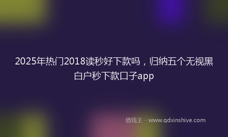 2025年热门2018读秒好下款吗，归纳五个无视黑白户秒下款口子app