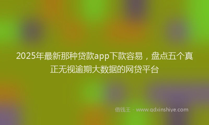 2025年最新那种贷款app下款容易，盘点五个真正无视逾期大数据的网贷平台