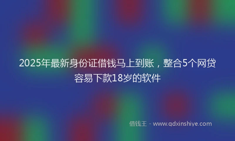 2025年最新身份证借钱马上到账，整合5个网贷容易下款18岁的软件
