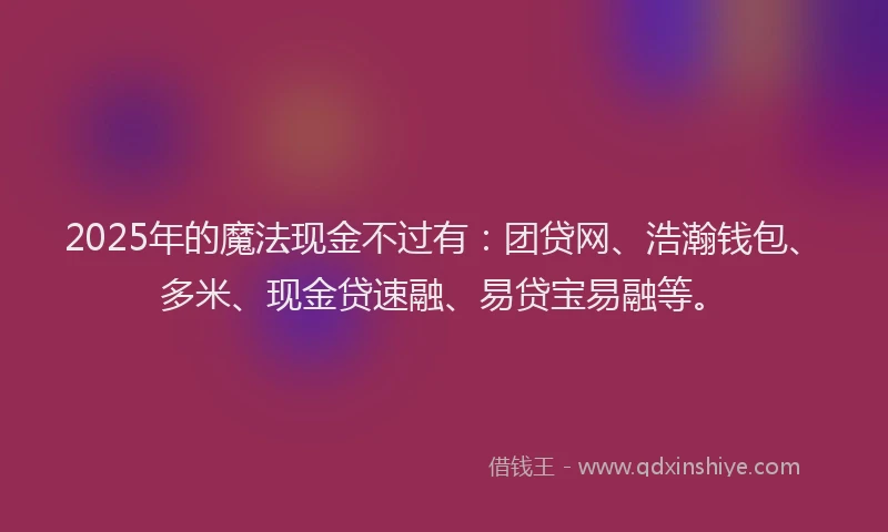 2025年的魔法现金不过有：团贷网、浩瀚钱包、多米、现金贷速融、易贷宝易融等。